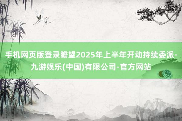 手机网页版登录瞻望2025年上半年开动持续委派-九游娱乐(中国)有限公司-官方网站