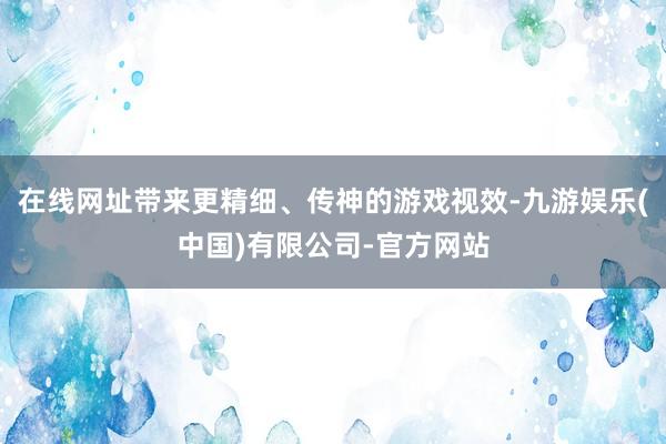 在线网址带来更精细、传神的游戏视效-九游娱乐(中国)有限公司-官方网站