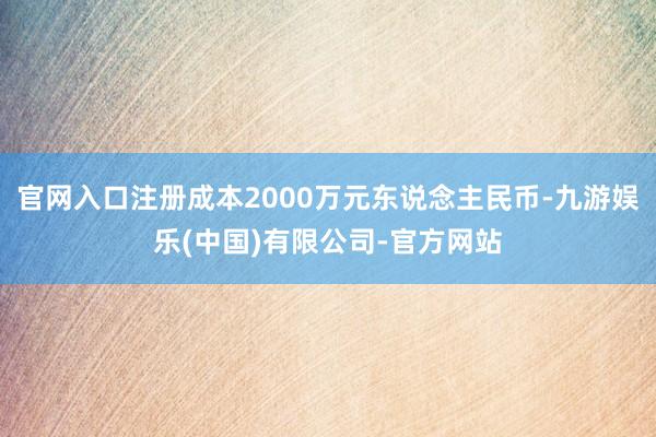 官网入口注册成本2000万元东说念主民币-九游娱乐(中国)有限公司-官方网站