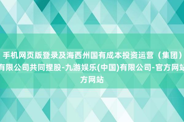 手机网页版登录及海西州国有成本投资运营（集团）有限公司共同捏股-九游娱乐(中国)有限公司-官方网站