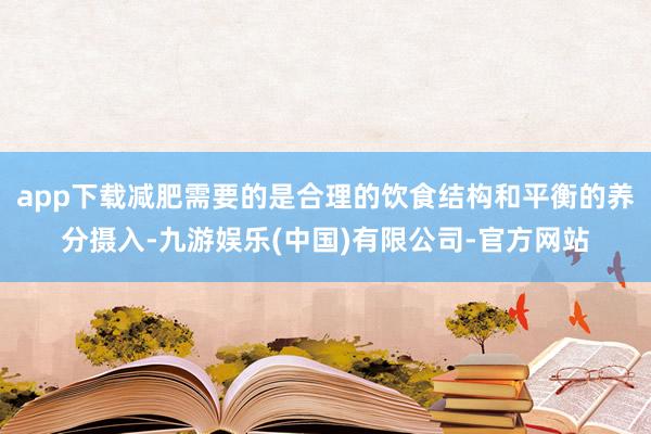 app下载减肥需要的是合理的饮食结构和平衡的养分摄入-九游娱乐(中国)有限公司-官方网站