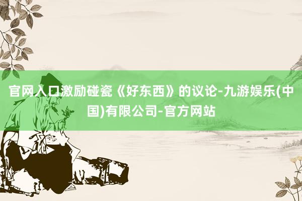 官网入口激励碰瓷《好东西》的议论-九游娱乐(中国)有限公司-官方网站