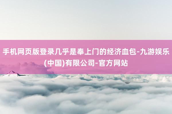 手机网页版登录几乎是奉上门的经济血包-九游娱乐(中国)有限公司-官方网站