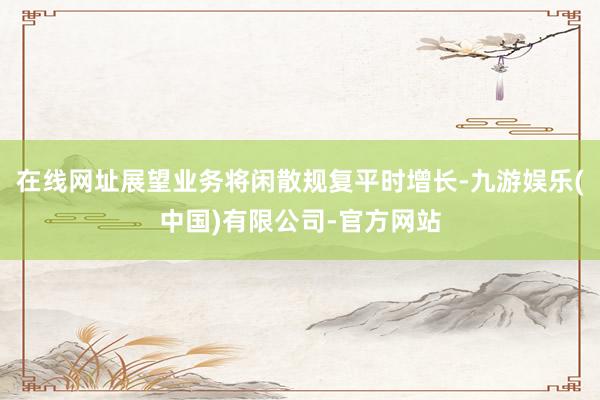 在线网址展望业务将闲散规复平时增长-九游娱乐(中国)有限公司-官方网站