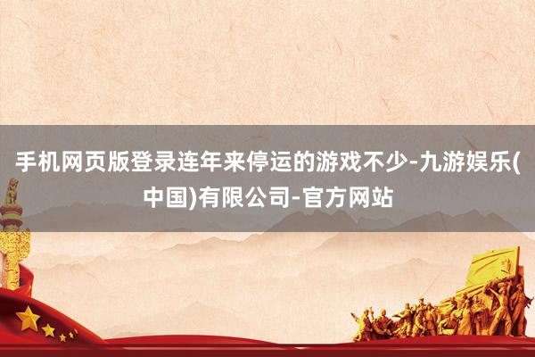手机网页版登录连年来停运的游戏不少-九游娱乐(中国)有限公司-官方网站