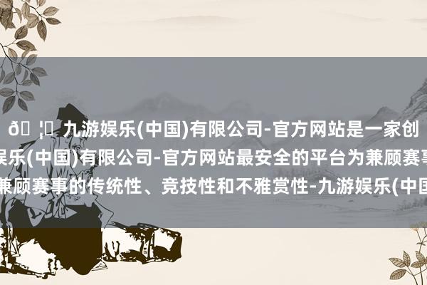 🦄九游娱乐(中国)有限公司-官方网站是一家创新的科技公司，九游娱乐(中国)有限公司-官方网站最安全的平台为兼顾赛事的传统性、竞技性和不雅赏性-九游娱乐(中国)有限公司-官方网站