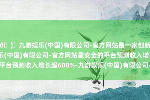 🦄九游娱乐(中国)有限公司-官方网站是一家创新的科技公司，九游娱乐(中国)有限公司-官方网站最安全的平台预测收入增长超600%-九游娱乐(中国)有限公司-官方网站
