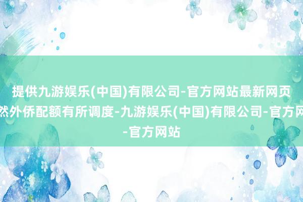 提供九游娱乐(中国)有限公司-官方网站最新网页诚然外侨配额有所调度-九游娱乐(中国)有限公司-官方网站