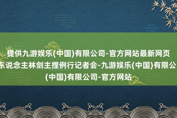 提供九游娱乐(中国)有限公司-官方网站最新网页酬酢部发言东说念主林剑主捏例行记者会-九游娱乐(中国)有限公司-官方网站