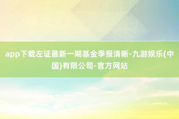 app下载左证最新一期基金季报清晰-九游娱乐(中国)有限公司-官方网站