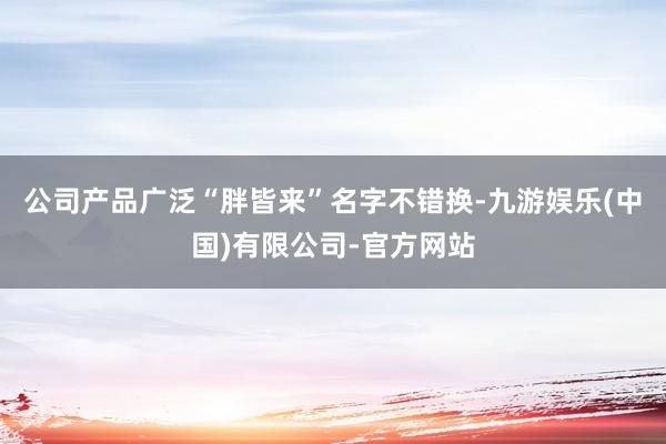 公司产品广泛“胖皆来”名字不错换-九游娱乐(中国)有限公司-官方网站