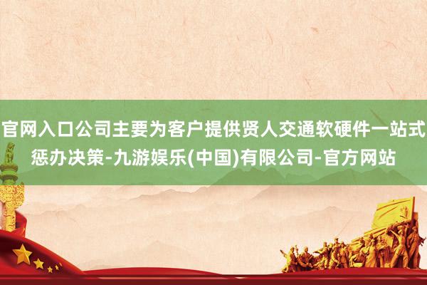 官网入口公司主要为客户提供贤人交通软硬件一站式惩办决策-九游娱乐(中国)有限公司-官方网站