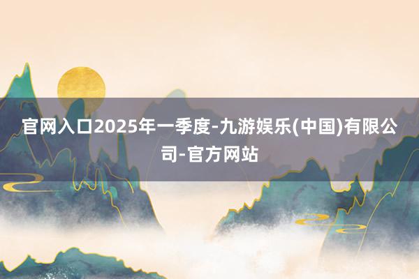 官网入口　　2025年一季度-九游娱乐(中国)有限公司-官方网站