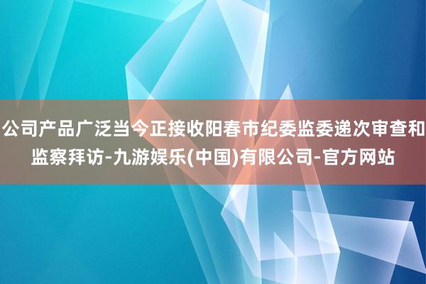 公司产品广泛当今正接收阳春市纪委监委递次审查和监察拜访-九游娱乐(中国)有限公司-官方网站