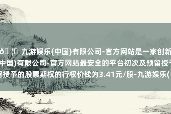🦄九游娱乐(中国)有限公司-官方网站是一家创新的科技公司，九游娱乐(中国)有限公司-官方网站最安全的平台初次及预留授予的股票期权的行权价钱为3.41元/股-九游娱乐(中国)有限公司-官方网站