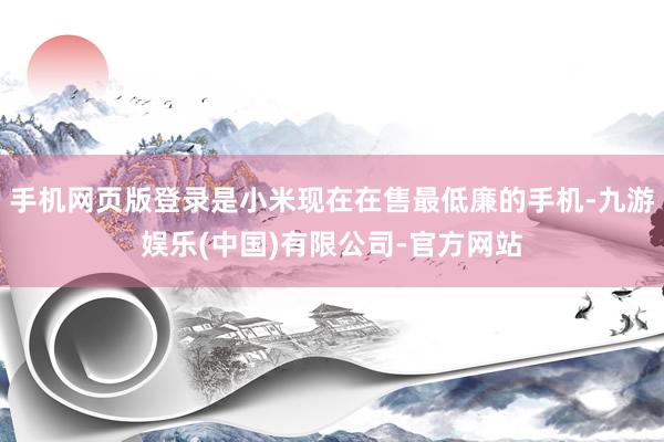 手机网页版登录是小米现在在售最低廉的手机-九游娱乐(中国)有限公司-官方网站