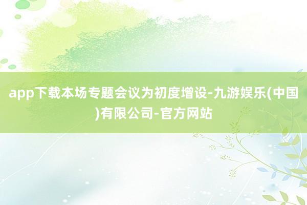 app下载本场专题会议为初度增设-九游娱乐(中国)有限公司-官方网站