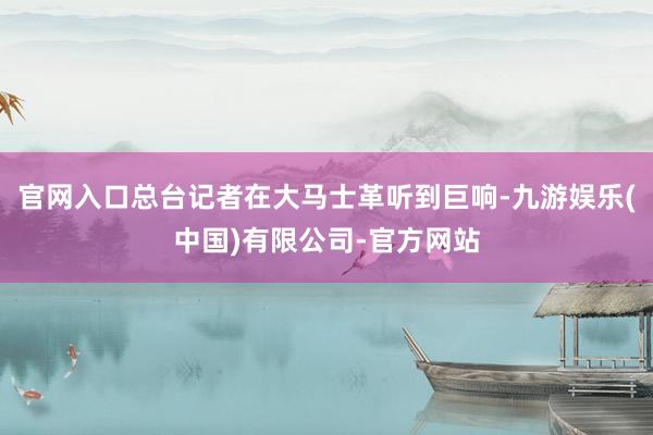 官网入口总台记者在大马士革听到巨响-九游娱乐(中国)有限公司-官方网站