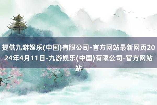 提供九游娱乐(中国)有限公司-官方网站最新网页2024年4月11日-九游娱乐(中国)有限公司-官方网站