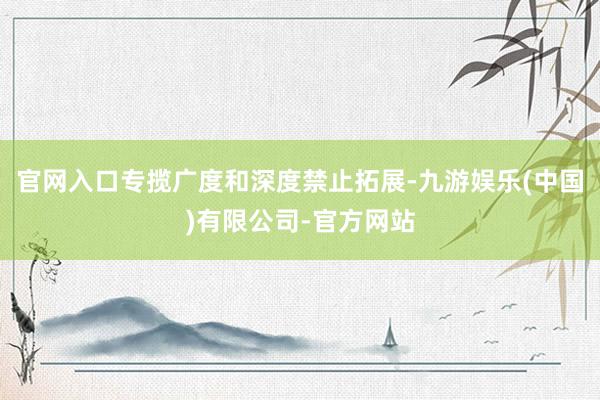 官网入口专揽广度和深度禁止拓展-九游娱乐(中国)有限公司-官方网站