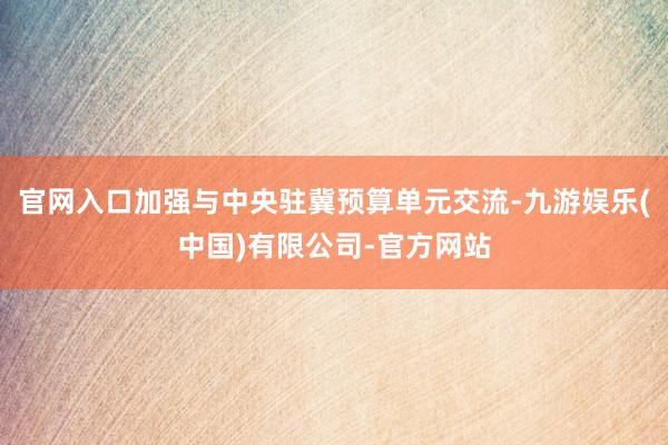 官网入口加强与中央驻冀预算单元交流-九游娱乐(中国)有限公司-官方网站
