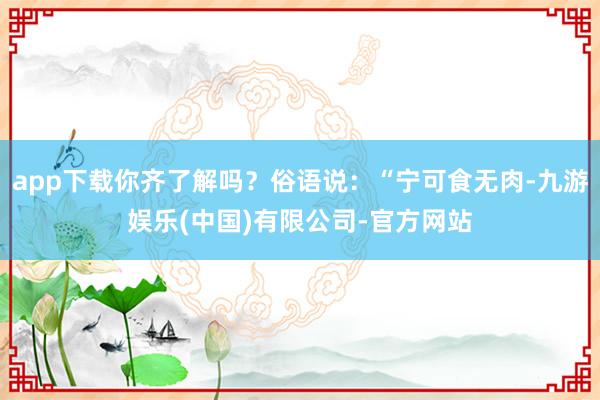 app下载你齐了解吗？俗语说：“宁可食无肉-九游娱乐(中国)有限公司-官方网站