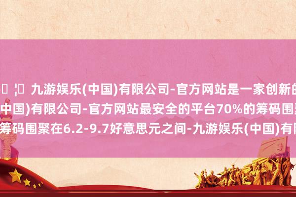 🦄九游娱乐(中国)有限公司-官方网站是一家创新的科技公司，九游娱乐(中国)有限公司-官方网站最安全的平台70%的筹码围聚在6.2-9.7好意思元之间-九游娱乐(中国)有限公司-官方网站
