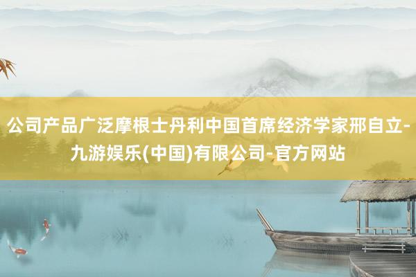 公司产品广泛摩根士丹利中国首席经济学家邢自立-九游娱乐(中国)有限公司-官方网站