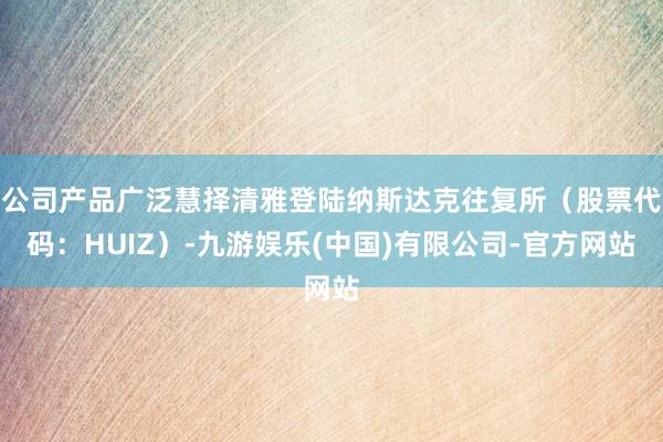 公司产品广泛慧择清雅登陆纳斯达克往复所（股票代码：HUIZ）-九游娱乐(中国)有限公司-官方网站