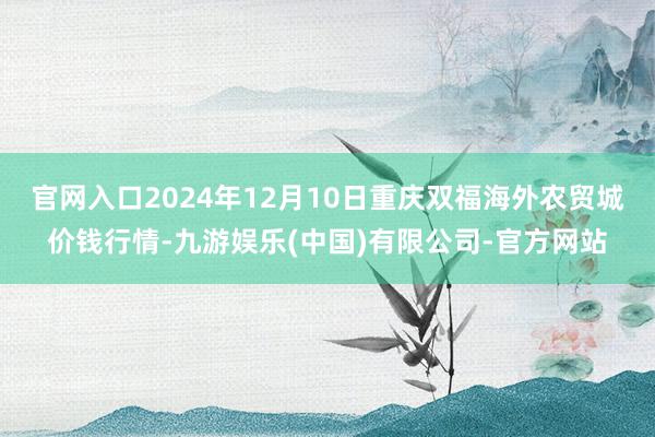 官网入口2024年12月10日重庆双福海外农贸城价钱行情-九游娱乐(中国)有限公司-官方网站