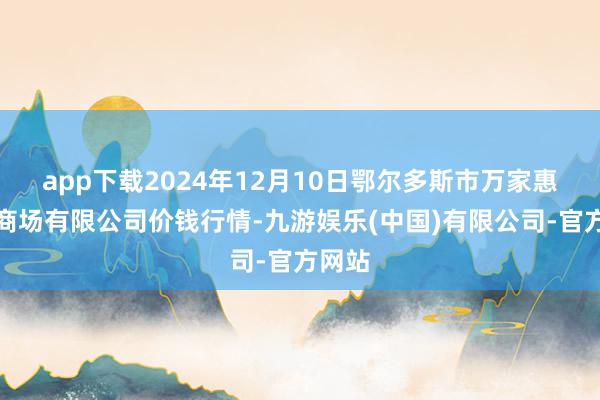 app下载2024年12月10日鄂尔多斯市万家惠农贸商场有限公司价钱行情-九游娱乐(中国)有限公司-官方网站