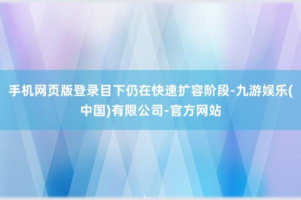 手机网页版登录目下仍在快速扩容阶段-九游娱乐(中国)有限公司-官方网站