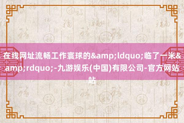在线网址流畅工作寰球的&ldquo;临了一米&rdquo;-九游娱乐(中国)有限公司-官方网站