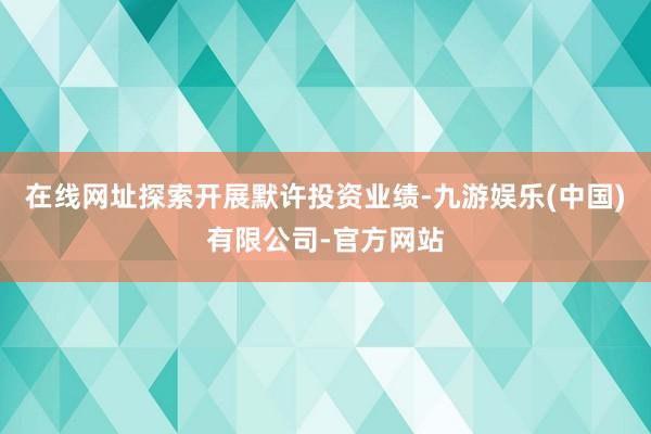 在线网址探索开展默许投资业绩-九游娱乐(中国)有限公司-官方网站