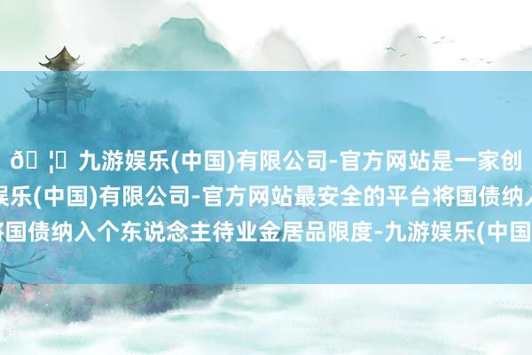 🦄九游娱乐(中国)有限公司-官方网站是一家创新的科技公司，九游娱乐(中国)有限公司-官方网站最安全的平台将国债纳入个东说念主待业金居品限度-九游娱乐(中国)有限公司-官方网站