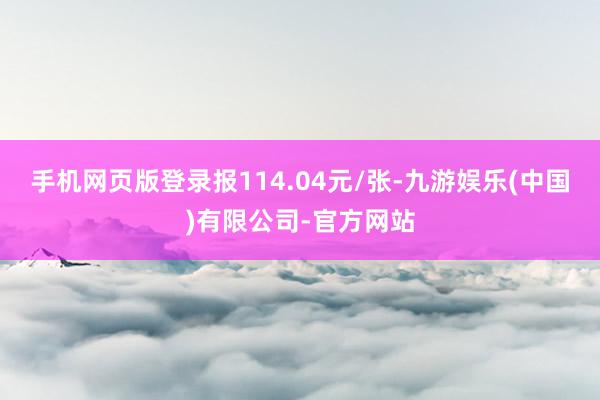 手机网页版登录报114.04元/张-九游娱乐(中国)有限公司-官方网站