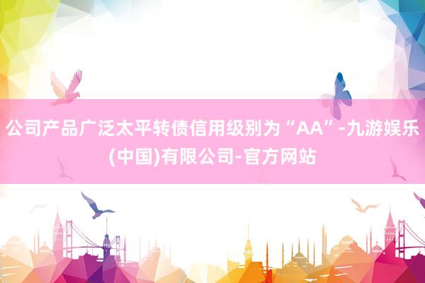 公司产品广泛太平转债信用级别为“AA”-九游娱乐(中国)有限公司-官方网站
