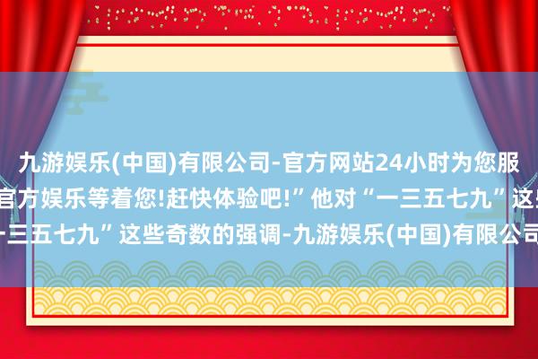 九游娱乐(中国)有限公司-官方网站24小时为您服务!更多精彩活动在正规官方娱乐等着您!赶快体验吧!”他对“一三五七九”这些奇数的强调-九游娱乐(中国)有限公司-官方网站