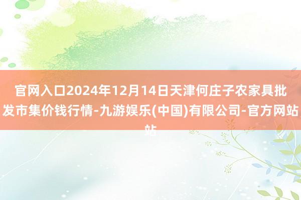 官网入口2024年12月14日天津何庄子农家具批发市集价钱行情-九游娱乐(中国)有限公司-官方网站