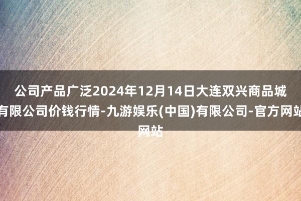公司产品广泛2024年12月14日大连双兴商品城有限公司价钱行情-九游娱乐(中国)有限公司-官方网站