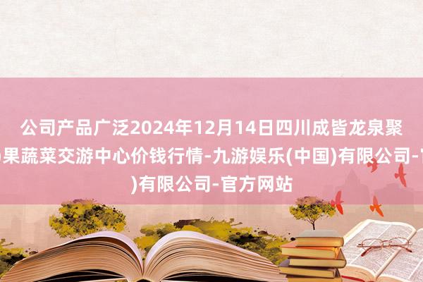 公司产品广泛2024年12月14日四川成皆龙泉聚和(外洋)果蔬菜交游中心价钱行情-九游娱乐(中国)有限公司-官方网站