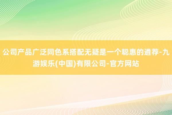 公司产品广泛同色系搭配无疑是一个聪惠的遴荐-九游娱乐(中国)有限公司-官方网站