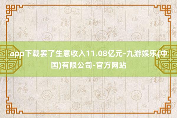 app下载罢了生意收入11.08亿元-九游娱乐(中国)有限公司-官方网站
