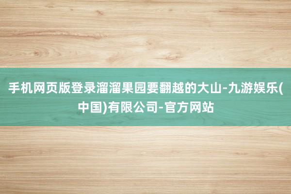 手机网页版登录溜溜果园要翻越的大山-九游娱乐(中国)有限公司-官方网站