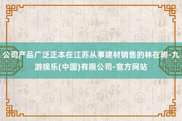 公司产品广泛正本在江苏从事建材销售的林在驹-九游娱乐(中国)有限公司-官方网站