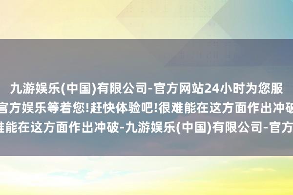 九游娱乐(中国)有限公司-官方网站24小时为您服务!更多精彩活动在正规官方娱乐等着您!赶快体验吧!很难能在这方面作出冲破-九游娱乐(中国)有限公司-官方网站