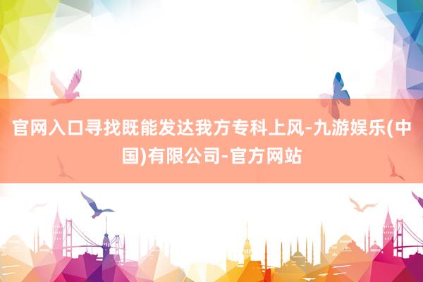 官网入口寻找既能发达我方专科上风-九游娱乐(中国)有限公司-官方网站