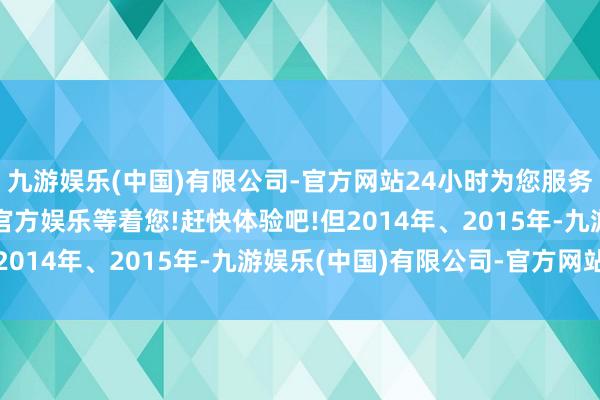 九游娱乐(中国)有限公司-官方网站24小时为您服务!更多精彩活动在正规官方娱乐等着您!赶快体验吧!但2014年、2015年-九游娱乐(中国)有限公司-官方网站