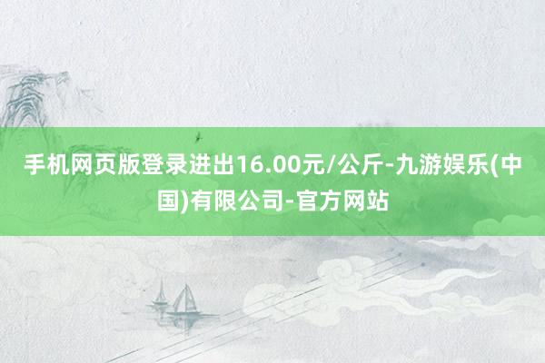 手机网页版登录进出16.00元/公斤-九游娱乐(中国)有限公司-官方网站