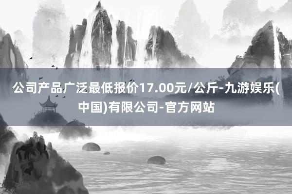 公司产品广泛最低报价17.00元/公斤-九游娱乐(中国)有限公司-官方网站